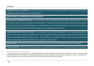 GLOSSÁRIO
10
ENSINO PARTICULAR E COOPERATIVO – Ensino promovido sob iniciativa e responsabilidade de gestão de entidade privada com tutela
pedagógica e científica do Ministério da Educação e Ciência.
ENSINO PRIVADO – Ver ENSINO PARTICULAR E COOPERATIVO
ENSINO PRIVADO DEPENDENTE DO ESTADO – Uma instituição de ensino “privado dependente do estado” é uma instituição em que mais
do que 50 por cento dos seus fundos regulares de funcionamento
1
ou o pagamento dos salários do respetivo pessoal docente é garantido
pelo Estado / Administração Pública (de qualquer nível). Nesse sentido, o termo “dependente do estado” refere-se somente ao grau de
dependência financeira, não estando associado ao grau de direção ou regulação por parte do Estado.
ENSINO PRIVADO INDEPENDENTE DO ESTADO – Uma instituição de ensino “privado independente” é uma instituição em que nem a
maioria dos seus fundos regulares de funcionamento
1
nem o pagamento dos salários do respetivo pessoal docente é garantido pelo
Estado / Administração Pública (de qualquer nível). O termo “independente do estado” refere-se somente ao grau de dependência
financeira, não estando associado ao grau de direção ou regulação por parte do Estado.
ENSINO PÚBLICO – Ensino que funciona na direta dependência da administração central, das regiões autónomas e das autarquias.
ENSINO SECUNDÁRIO – Nível de ensino que corresponde a um ciclo de três anos (10.º, 11.º e 12.º anos de escolaridade), que se segue ao
1
“Fundos regulares de funcionamento” são os fundos destinados aos serviços básicos de ensino das instituições de ensino. Não inclui fundos
especificamente destinados a projetos de investigação, pagamentos por serviços prestados ou contratados por organizações privadas, ou taxas/propinas e
subsídios recebidos por serviços auxiliares prestados, tais como a prestação de alojamento e de alimentação.
 