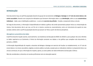 PERFIL DO DOCENTE 2010/2011 – BIOLOGIA E GEOLOGIA
13
INTRODUÇÃO
Este documento traça um perfil da população docente do grupo de recrutamento de Biologia e Geologia do 3.º ciclo do ensino básico e do
ensino secundário. Assenta num conjunto de indicadores que fornecem informação sobre a sua distribuição, sobre as suas características
individuais – idade, sexo e habilitações académicas – e acerca do exercício da profissão – funções, componente letiva e vínculo.
Ao longo do documento, a informação é disponibilizada em tabelas e gráficos não sendo apresentada qualquer leitura ou interpretação da
mesma. Este documento não é, por isso, um fim em si mesmo; constitui-se, essencialmente, como um instrumento de suporte às mais
variadas análises sobre o perfil da população docente que possam ser feitas a partir de diversas perspetivas.
Abrangência e proveniência dos dados
O perfil do docente traçado assenta, essencialmente, nas Estatísticas da Educação da DGEEC de 2010/11; para qualquer dos anos referidos
os dados reportam-se ao Continente. A fonte da informação constante nas tabelas e nos gráficos que compõem este documento é,
portanto, a DGEEC.
A informação disponibilizada diz respeito a docentes de Biologia e Geologia em exercício de funções no estabelecimento, no 3.º ciclo do
ensino básico e no ensino secundário; engloba os setores público e privado, excepto para os indicadores relativos à componente letiva e ao
vínculo contratual, em que a informação diz respeito, apenas, ao setor público da rede do Ministério da Educação e Ciência.
Não são considerados os docentes em escolas profissionais nem em educação especial.
 