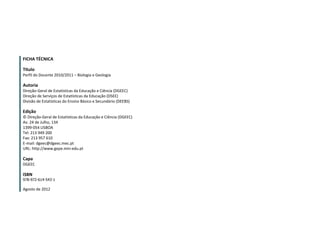 2
FICHA TÉCNICA
Título
Perfil do Docente 2010/2011 – Biologia e Geologia
Autoria
Direção-Geral de Estatísticas da Educação e Ciência (DGEEC)
Direção de Serviços de Estatísticas da Educação (DSEE)
Divisão de Estatísticas do Ensino Básico e Secundário (DEEBS)
Edição
© Direção-Geral de Estatísticas da Educação e Ciência (DGEEC)
Av. 24 de Julho, 134
1399-054 LISBOA
Tel: 213 949 200
Fax: 213 957 610
E-mail: dgeec@dgeec.mec.pt
URL: http://www.gepe.min-edu.pt
Capa
DGEEC
ISBN
978-972-614-543-1
Agosto de 2012
 