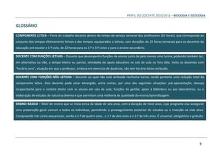 PERFIL DO DOCENTE 2010/2011 – BIOLOGIA E GEOLOGIA
9
GLOSSÁRIO
COMPONENTE LETIVA – Parte do trabalho docente dentro do tempo de serviço semanal dos professores (35 horas), que corresponde ao
conjunto dos tempos efetivamente letivos e dos tempos equiparados a letivos, com durações de 25 horas semanais para os docentes da
educação pré-escolar e 1.º ciclo, de 22 horas para os 2.º e 3.º ciclos e para o ensino secundário.
DOCENTE COM FUNÇÕES LETIVAS – Docente que desempenha funções de ensino junto de pelo menos uma turma, podendo também ter,
em alternativa ou não, a tempo inteiro ou parcial, atividades de apoio educativo na sala de aula ou fora dela. Inclui os docentes com
"horário zero", situação em que o professor, embora em exercício de docência, não tem horário letivo atribuído.
DOCENTE COM FUNÇÕES NÃO LETIVAS – Docente ao qual não está atribuída nenhuma turma, tendo portanto uma redução total da
componente letiva. Este docente pode estar abrangido, entre outras, por uma das seguintes situações: pré-aposentação; doença
incapacitante para o contato direto com os alunos em sala de aula; funções de gestão; apoio à biblioteca ou aos laboratórios, ou a
elaboração de estudos de natureza diversa e que permitam uma melhoria da qualidade do ensino/aprendizagem.
ENSINO BÁSICO – Nível de ensino que se inicia cerca da idade de seis anos, com a duração de nove anos, cujo programa visa assegurar
uma preparação geral comum a todos os indivíduos, permitindo o prosseguimento posterior de estudos ou a inserção na vida ativa.
Compreende três ciclos sequenciais, sendo o 1.º de quatro anos , o 2.º de dois anos e o 3.º de três anos. É universal, obrigatório e gratuito
 