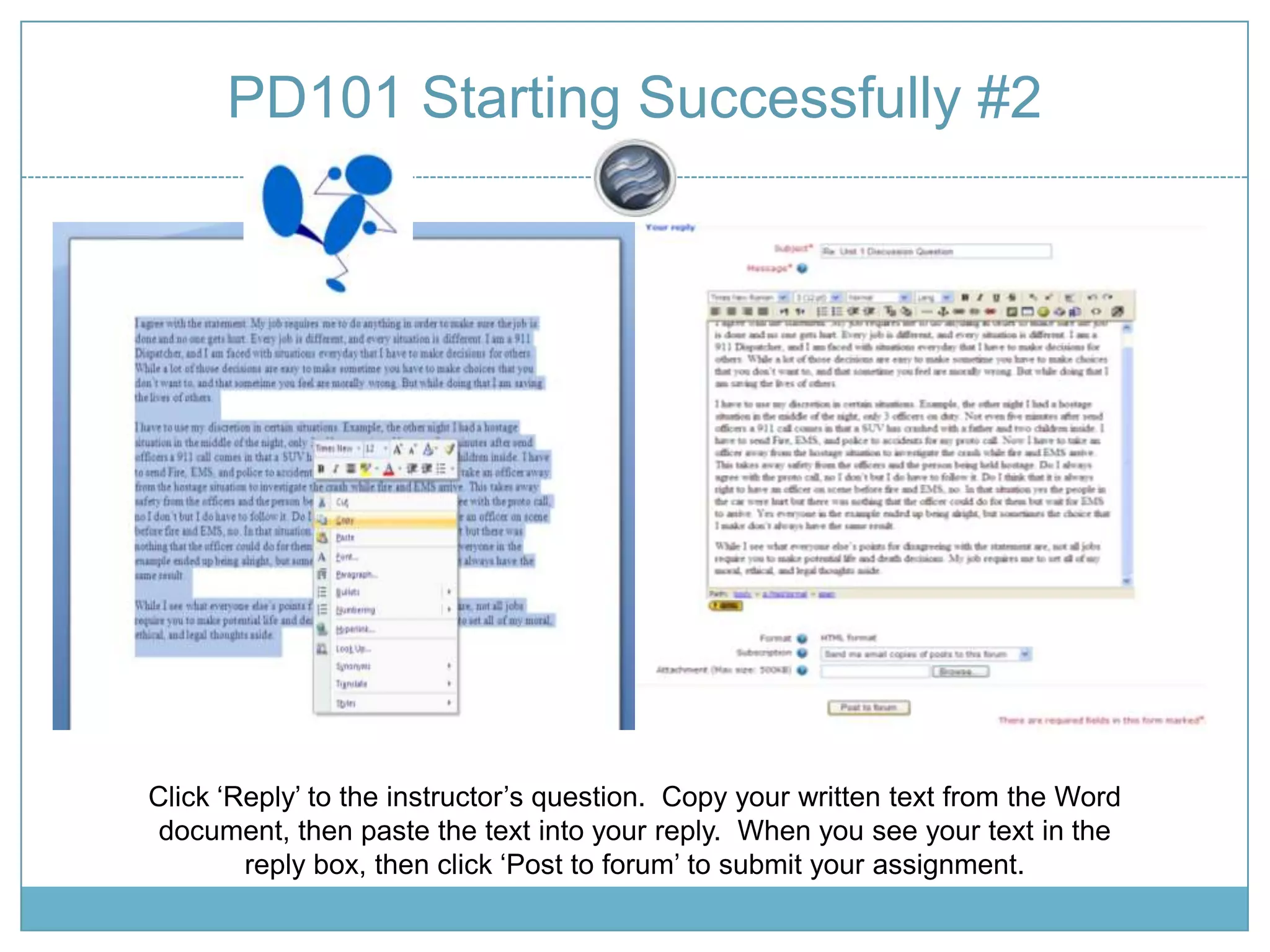 PD101 Starting Successfully #2Click ‘Reply’ to the instructor’s question. Copy your written text from the Word document, then paste the text into your reply. When you see your text in the reply box, then click ‘Post to forum’ to submit your assignment.