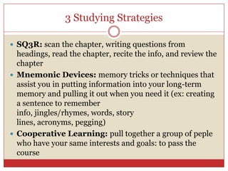 3 Studying StrategiesSQ3R: scan the chapter, writing questions from headings, read the chapter, recite the info, and review the chapterMnemonic Devices: memory tricks or techniques that assist you in putting information into your long-term memory and pulling it out when you need it (ex: creating a sentence to remember info, jingles/rhymes, words, story lines, acronyms, pegging)Cooperative Learning: pull together a group of peple who have your same interests and goals: to pass the course 