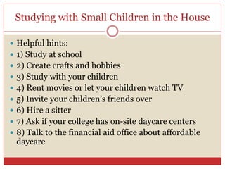 Studying with Small Children in the HouseHelpful hints: 1) Study at school2) Create crafts and hobbies3) Study with your children4) Rent movies or let your children watch TV5) Invite your children’s friends over6) Hire a sitter 7) Ask if your college has on-site daycare centers 8) Talk to the financial aid office about affordable daycare 