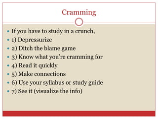 Cramming If you have to study in a crunch, 1) Depressurize2) Ditch the blame game3) Know what you’re cramming for 4) Read it quickly5) Make connections6) Use your syllabus or study guide7) See it (visualize the info)