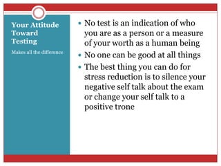 Your Attitude Toward TestingMakes all the difference No test is an indication of who you are as a person or a measure of your worth as a human beingNo one can be good at all thingsThe best thing you can do for stress reduction is to silence your negative self talk about the exam or change your self talk to a positive trone