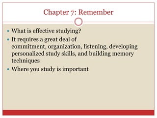 Chapter 7: Remember What is effective studying?It requires a great deal of commitment, organization, listening, developing personalized study skills, and building memory techniques Where you study is important 
