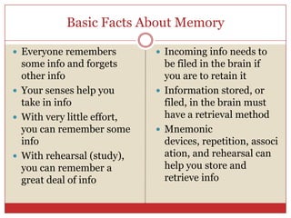 Basic Facts About MemoryEveryone remembers some info and forgets other infoYour senses help you take in infoWith very little effort, you can remember some infoWith rehearsal (study), you can remember a great deal of info Incoming info needs to be filed in the brain if you are to retain itInformation stored, or filed, in the brain must have a retrieval method Mnemonic devices, repetition, association, and rehearsal can help you store and retrieve info 