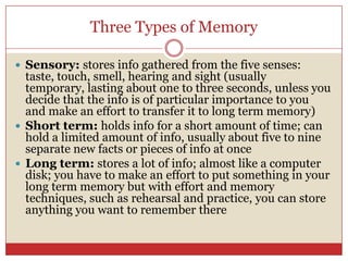 Three Types of MemorySensory: stores info gathered from the five senses: taste, touch, smell, hearing and sight (usually temporary, lasting about one to three seconds, unless you decide that the info is of particular importance to you and make an effort to transfer it to long term memory)Short term: holds info for a short amount of time; can hold a limited amount of info, usually about five to nine separate new facts or pieces of info at onceLong term: stores a lot of info; almost like a computer disk; you have to make an effort to put something in your long term memory but with effort and memory techniques, such as rehearsal and practice, you can store anything you want to remember there 