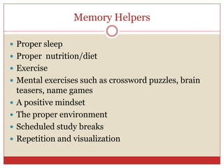 Memory Helpers Proper sleep Proper  nutrition/dietExerciseMental exercises such as crossword puzzles, brain teasers, name gamesA positive mindsetThe proper environmentScheduled study breaksRepetition and visualization 