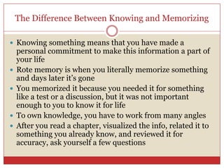 The Difference Between Knowing and Memorizing Knowing something means that you have made a personal commitment to make this information a part of your life Rote memory is when you literally memorize something and days later it’s goneYou memorized it because you needed it for something like a test or a discussion, but it was not important enough to you to know it for life To own knowledge, you have to work from many anglesAfter you read a chapter, visualized the info, related it to something you already know, and reviewed it for accuracy, ask yourself a few questions 