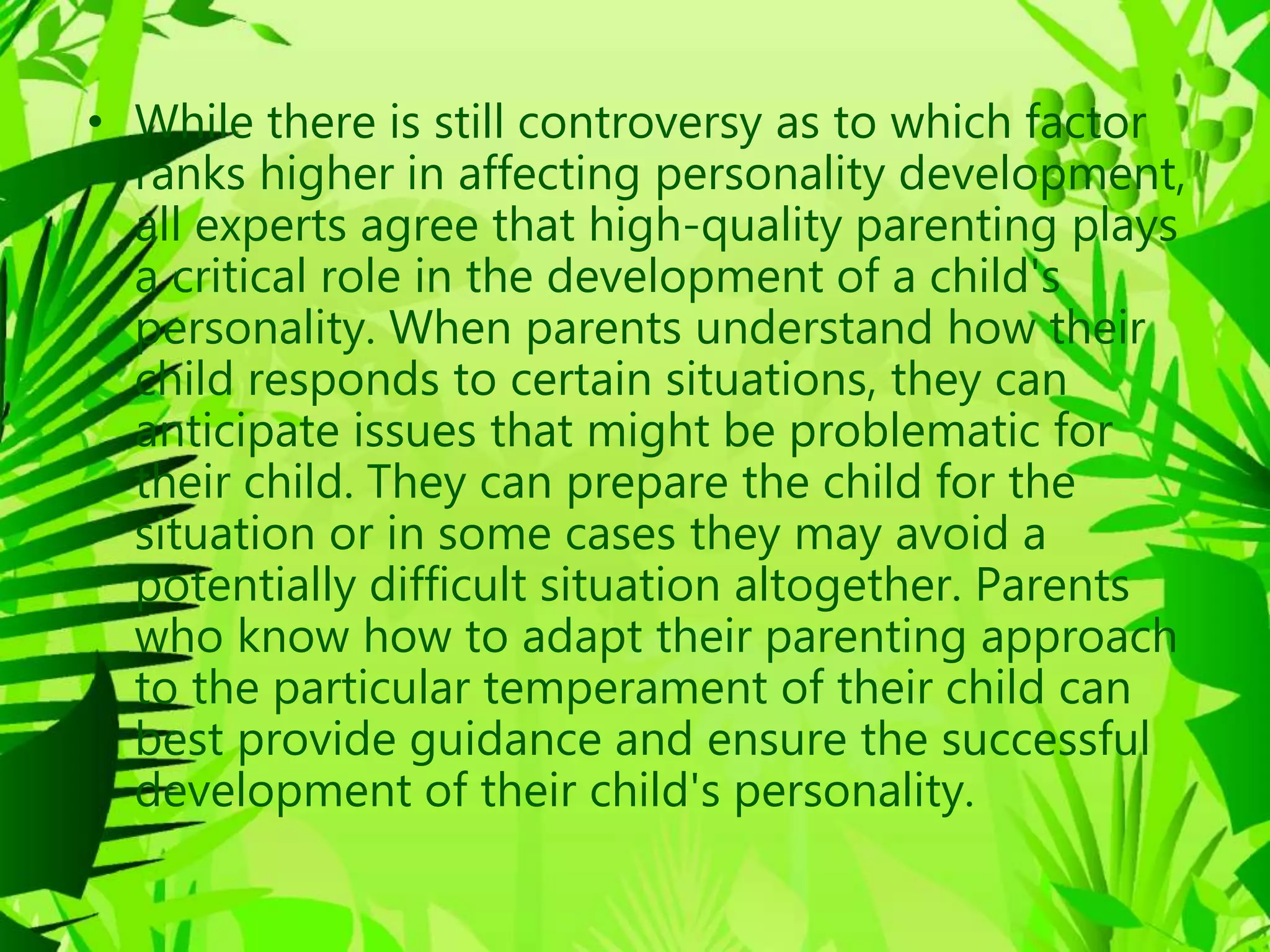 • While there is still controversy as to which factor
ranks higher in affecting personality development,
all experts agree that high-quality parenting plays
a critical role in the development of a child's
personality. When parents understand how their
child responds to certain situations, they can
anticipate issues that might be problematic for
their child. They can prepare the child for the
situation or in some cases they may avoid a
potentially difficult situation altogether. Parents
who know how to adapt their parenting approach
to the particular temperament of their child can
best provide guidance and ensure the successful
development of their child's personality.
 