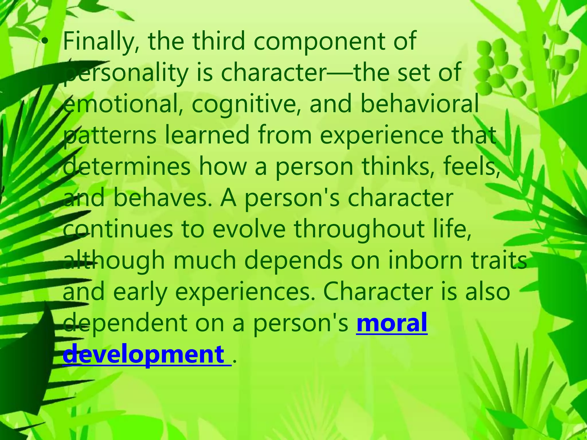 • Finally, the third component of
personality is character—the set of
emotional, cognitive, and behavioral
patterns learned from experience that
determines how a person thinks, feels,
and behaves. A person's character
continues to evolve throughout life,
although much depends on inborn traits
and early experiences. Character is also
dependent on a person's moral
development .
 