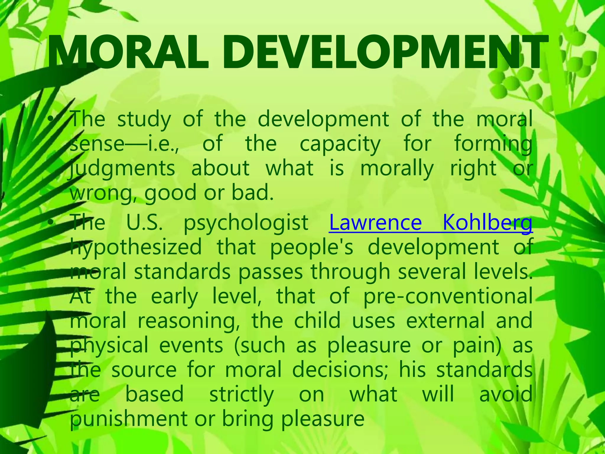 • The study of the development of the moral
sense—i.e., of the capacity for forming
judgments about what is morally right or
wrong, good or bad.
• The U.S. psychologist Lawrence Kohlberg
hypothesized that people's development of
moral standards passes through several levels.
At the early level, that of pre-conventional
moral reasoning, the child uses external and
physical events (such as pleasure or pain) as
the source for moral decisions; his standards
are based strictly on what will avoid
punishment or bring pleasure
 