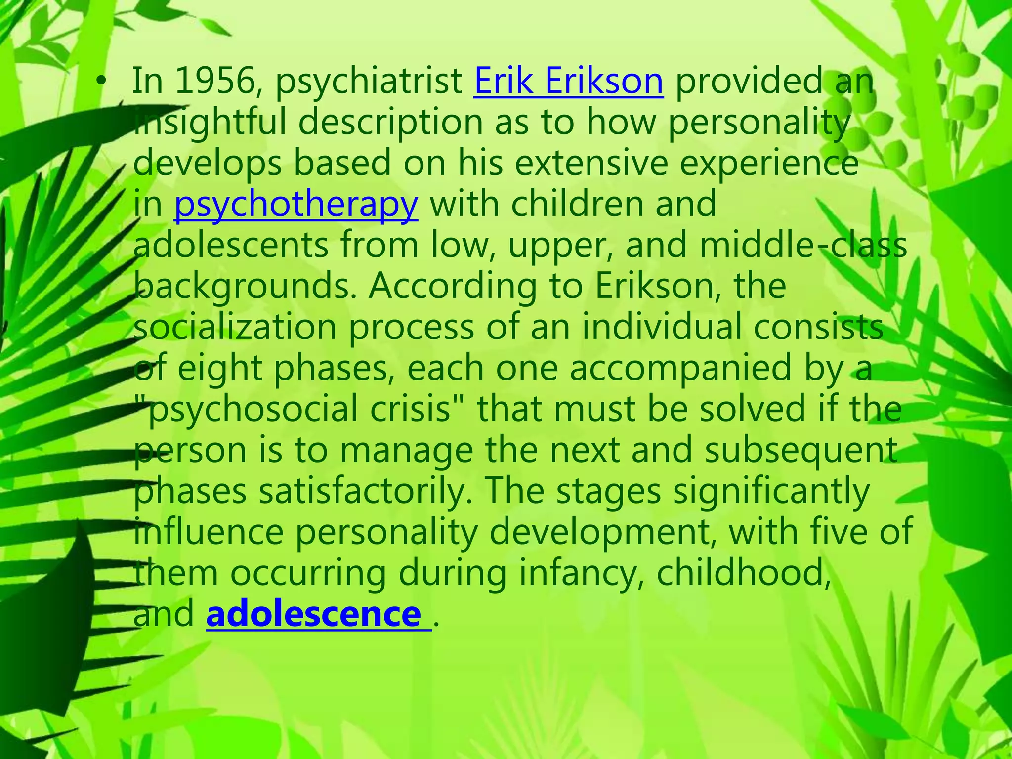 • In 1956, psychiatrist Erik Erikson provided an
insightful description as to how personality
develops based on his extensive experience
in psychotherapy with children and
adolescents from low, upper, and middle-class
backgrounds. According to Erikson, the
socialization process of an individual consists
of eight phases, each one accompanied by a
"psychosocial crisis" that must be solved if the
person is to manage the next and subsequent
phases satisfactorily. The stages significantly
influence personality development, with five of
them occurring during infancy, childhood,
and adolescence .
 
