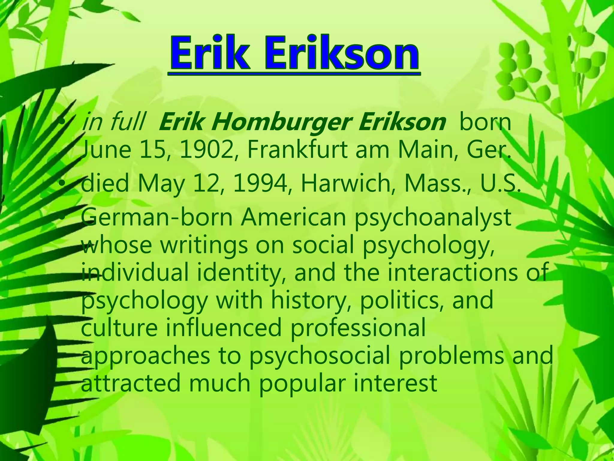 • in full Erik Homburger Erikson born
June 15, 1902, Frankfurt am Main, Ger.
• died May 12, 1994, Harwich, Mass., U.S.
• German-born American psychoanalyst
whose writings on social psychology,
individual identity, and the interactions of
psychology with history, politics, and
culture influenced professional
approaches to psychosocial problems and
attracted much popular interest
 