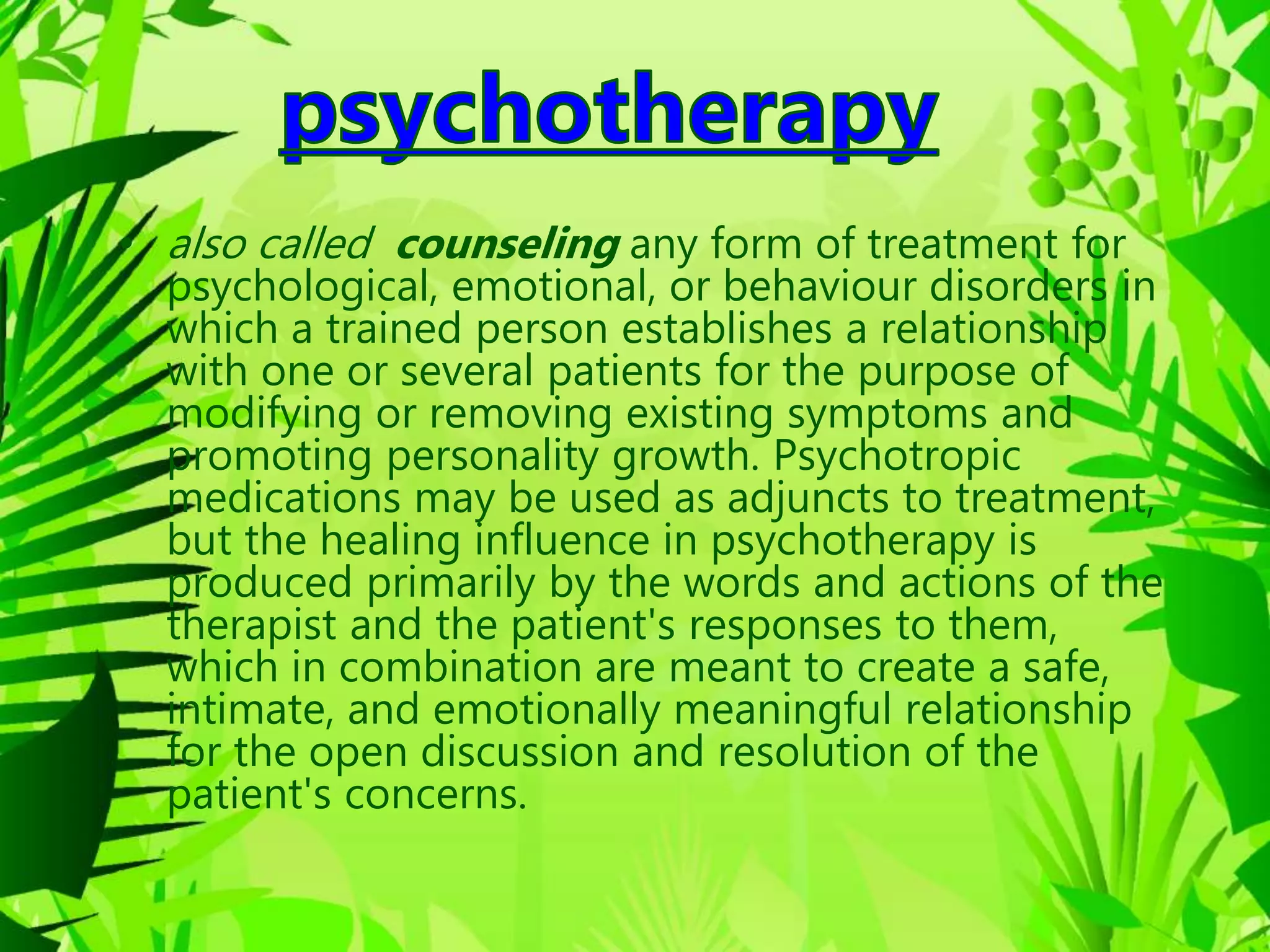 • also called counseling any form of treatment for
psychological, emotional, or behaviour disorders in
which a trained person establishes a relationship
with one or several patients for the purpose of
modifying or removing existing symptoms and
promoting personality growth. Psychotropic
medications may be used as adjuncts to treatment,
but the healing influence in psychotherapy is
produced primarily by the words and actions of the
therapist and the patient's responses to them,
which in combination are meant to create a safe,
intimate, and emotionally meaningful relationship
for the open discussion and resolution of the
patient's concerns.
 