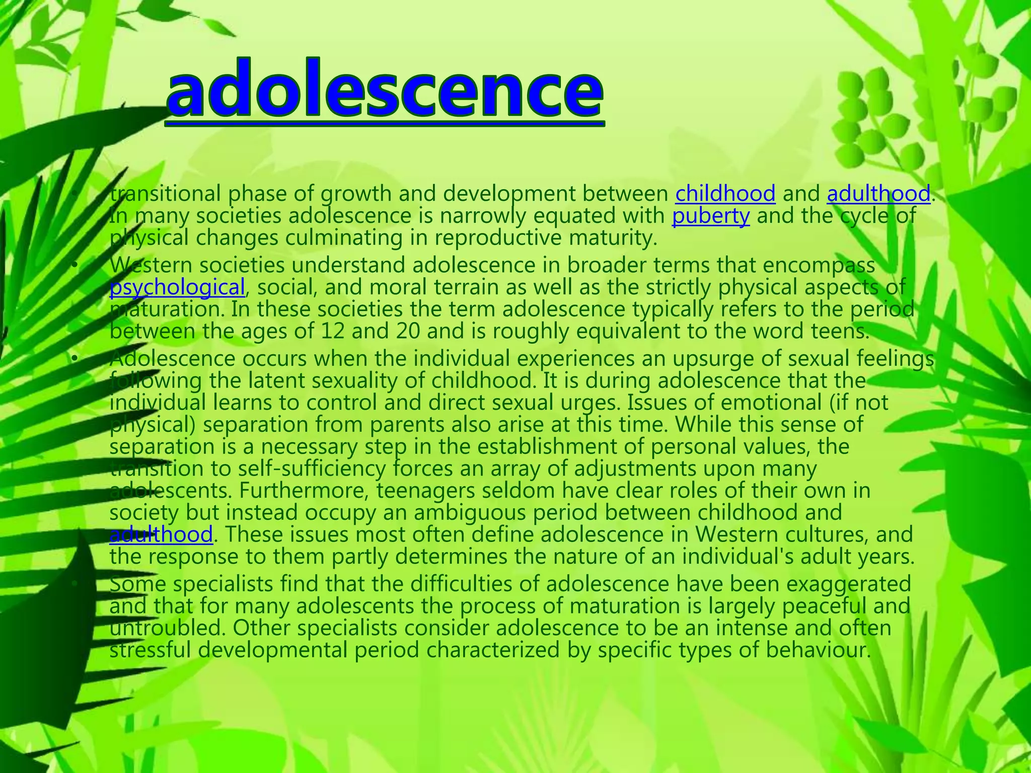• transitional phase of growth and development between childhood and adulthood.
In many societies adolescence is narrowly equated with puberty and the cycle of
physical changes culminating in reproductive maturity.
• Western societies understand adolescence in broader terms that encompass
psychological, social, and moral terrain as well as the strictly physical aspects of
maturation. In these societies the term adolescence typically refers to the period
between the ages of 12 and 20 and is roughly equivalent to the word teens.
• Adolescence occurs when the individual experiences an upsurge of sexual feelings
following the latent sexuality of childhood. It is during adolescence that the
individual learns to control and direct sexual urges. Issues of emotional (if not
physical) separation from parents also arise at this time. While this sense of
separation is a necessary step in the establishment of personal values, the
transition to self-sufficiency forces an array of adjustments upon many
adolescents. Furthermore, teenagers seldom have clear roles of their own in
society but instead occupy an ambiguous period between childhood and
adulthood. These issues most often define adolescence in Western cultures, and
the response to them partly determines the nature of an individual's adult years.
• Some specialists find that the difficulties of adolescence have been exaggerated
and that for many adolescents the process of maturation is largely peaceful and
untroubled. Other specialists consider adolescence to be an intense and often
stressful developmental period characterized by specific types of behaviour.
 