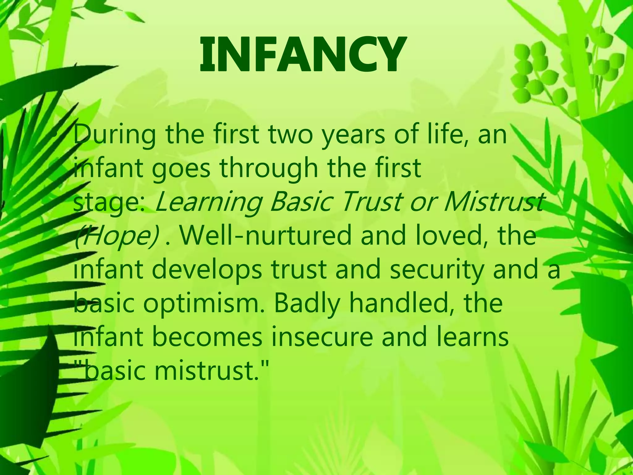 • During the first two years of life, an
infant goes through the first
stage: Learning Basic Trust or Mistrust
(Hope) . Well-nurtured and loved, the
infant develops trust and security and a
basic optimism. Badly handled, the
infant becomes insecure and learns
"basic mistrust."
 