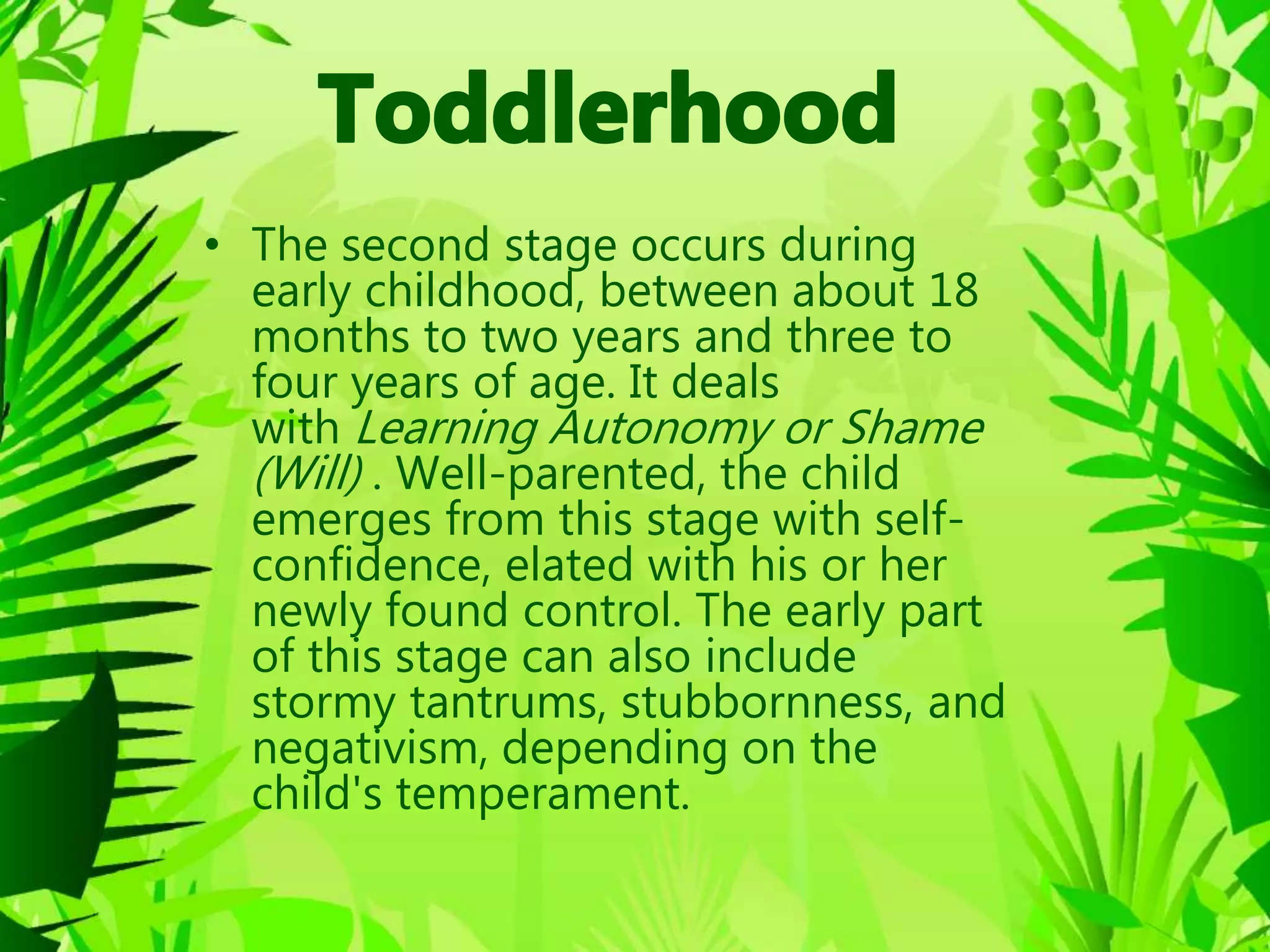 • The second stage occurs during
early childhood, between about 18
months to two years and three to
four years of age. It deals
with Learning Autonomy or Shame
(Will) . Well-parented, the child
emerges from this stage with self-
confidence, elated with his or her
newly found control. The early part
of this stage can also include
stormy tantrums, stubbornness, and
negativism, depending on the
child's temperament.
 