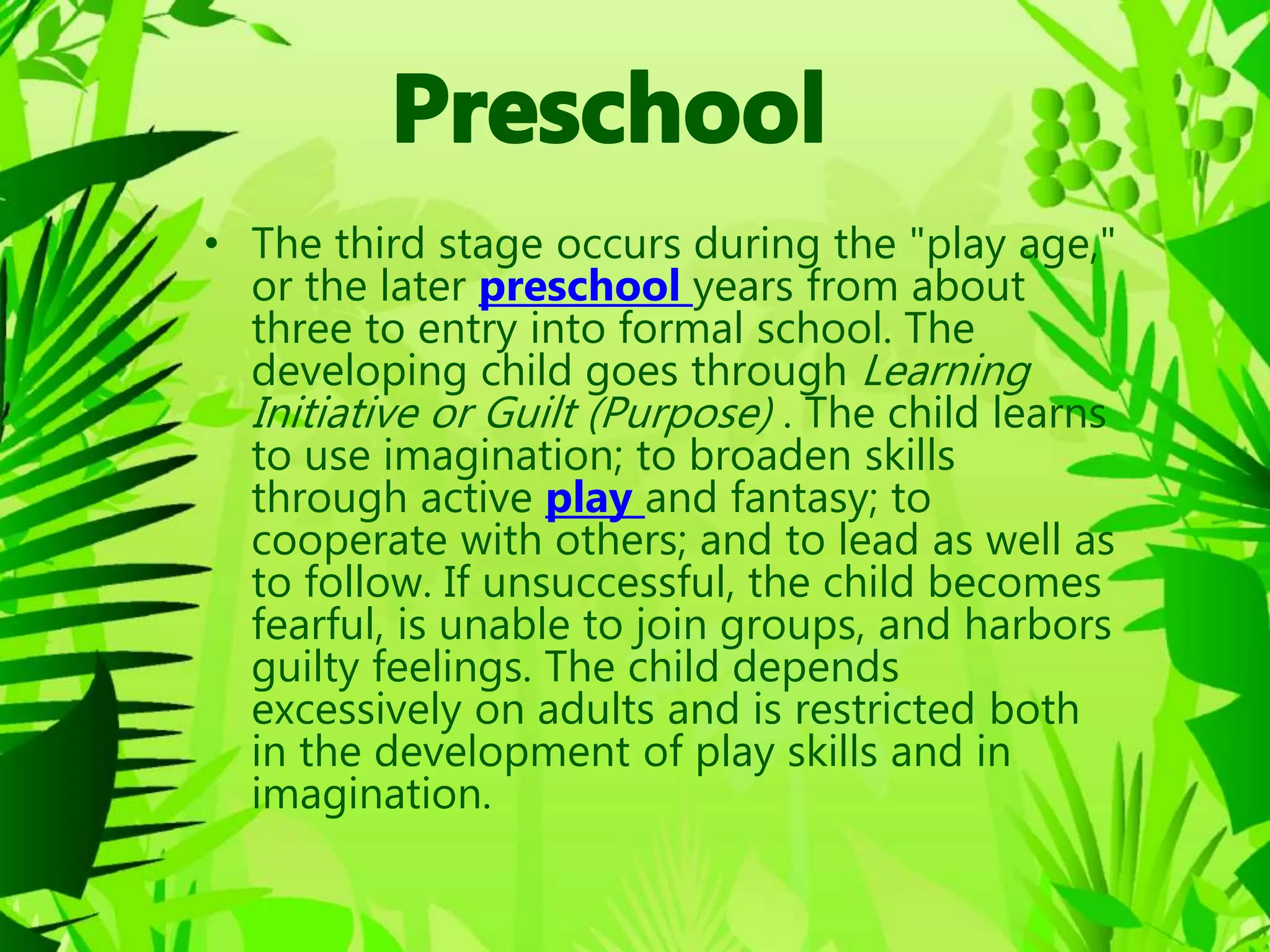 • The third stage occurs during the "play age,"
or the later preschool years from about
three to entry into formal school. The
developing child goes through Learning
Initiative or Guilt (Purpose) . The child learns
to use imagination; to broaden skills
through active play and fantasy; to
cooperate with others; and to lead as well as
to follow. If unsuccessful, the child becomes
fearful, is unable to join groups, and harbors
guilty feelings. The child depends
excessively on adults and is restricted both
in the development of play skills and in
imagination.
 
