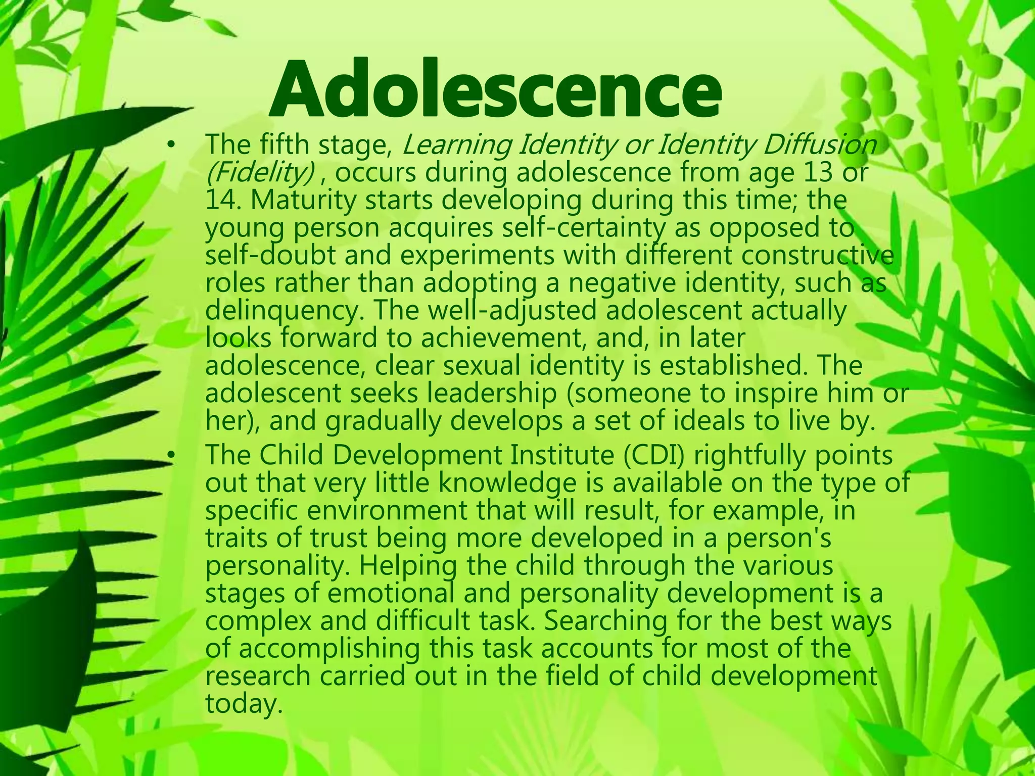 • The fifth stage, Learning Identity or Identity Diffusion
(Fidelity) , occurs during adolescence from age 13 or
14. Maturity starts developing during this time; the
young person acquires self-certainty as opposed to
self-doubt and experiments with different constructive
roles rather than adopting a negative identity, such as
delinquency. The well-adjusted adolescent actually
looks forward to achievement, and, in later
adolescence, clear sexual identity is established. The
adolescent seeks leadership (someone to inspire him or
her), and gradually develops a set of ideals to live by.
• The Child Development Institute (CDI) rightfully points
out that very little knowledge is available on the type of
specific environment that will result, for example, in
traits of trust being more developed in a person's
personality. Helping the child through the various
stages of emotional and personality development is a
complex and difficult task. Searching for the best ways
of accomplishing this task accounts for most of the
research carried out in the field of child development
today.
 