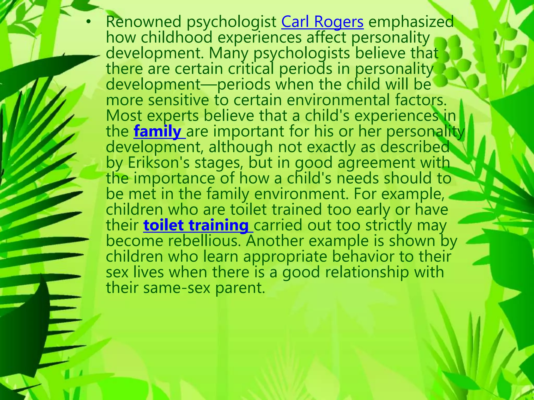 • Renowned psychologist Carl Rogers emphasized
how childhood experiences affect personality
development. Many psychologists believe that
there are certain critical periods in personality
development—periods when the child will be
more sensitive to certain environmental factors.
Most experts believe that a child's experiences in
the family are important for his or her personality
development, although not exactly as described
by Erikson's stages, but in good agreement with
the importance of how a child's needs should to
be met in the family environment. For example,
children who are toilet trained too early or have
their toilet training carried out too strictly may
become rebellious. Another example is shown by
children who learn appropriate behavior to their
sex lives when there is a good relationship with
their same-sex parent.
 