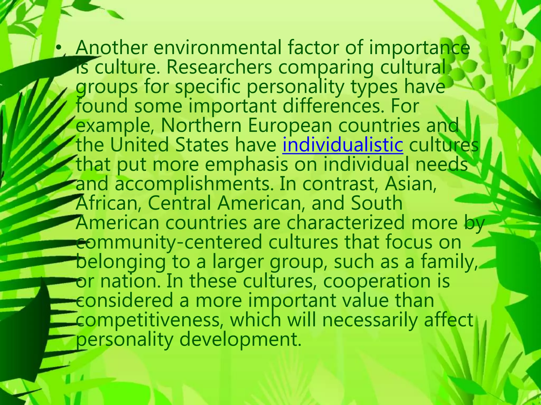 • Another environmental factor of importance
is culture. Researchers comparing cultural
groups for specific personality types have
found some important differences. For
example, Northern European countries and
the United States have individualistic cultures
that put more emphasis on individual needs
and accomplishments. In contrast, Asian,
African, Central American, and South
American countries are characterized more by
community-centered cultures that focus on
belonging to a larger group, such as a family,
or nation. In these cultures, cooperation is
considered a more important value than
competitiveness, which will necessarily affect
personality development.
 