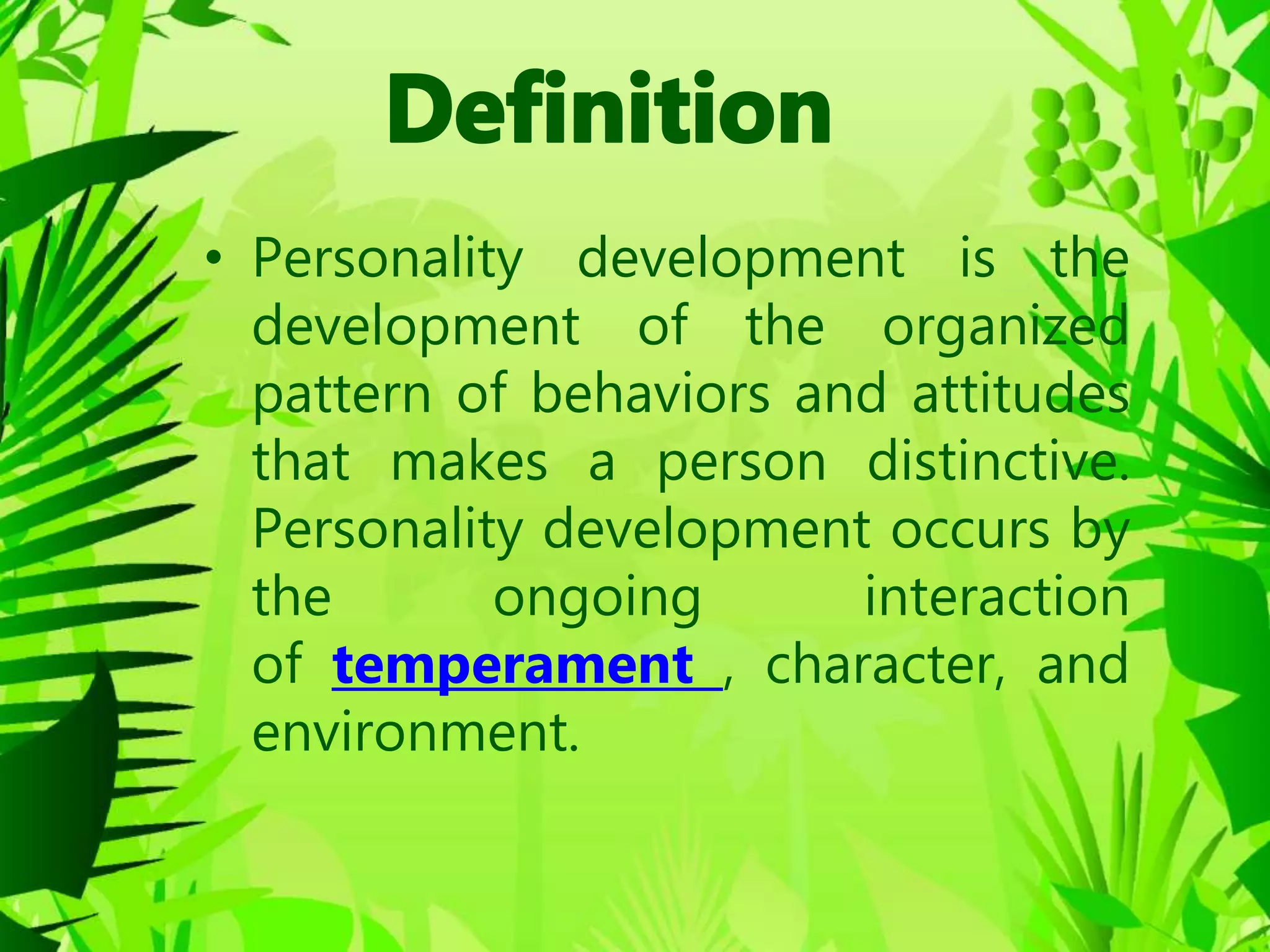 • Personality development is the
development of the organized
pattern of behaviors and attitudes
that makes a person distinctive.
Personality development occurs by
the ongoing interaction
of temperament , character, and
environment.
 
