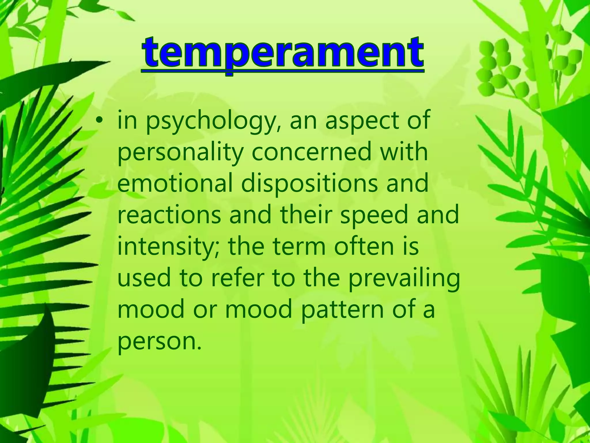 • in psychology, an aspect of
personality concerned with
emotional dispositions and
reactions and their speed and
intensity; the term often is
used to refer to the prevailing
mood or mood pattern of a
person.
 