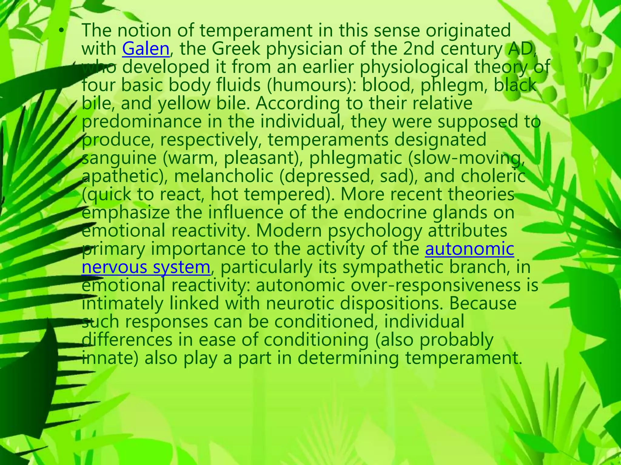 • The notion of temperament in this sense originated
with Galen, the Greek physician of the 2nd century AD,
who developed it from an earlier physiological theory of
four basic body fluids (humours): blood, phlegm, black
bile, and yellow bile. According to their relative
predominance in the individual, they were supposed to
produce, respectively, temperaments designated
sanguine (warm, pleasant), phlegmatic (slow-moving,
apathetic), melancholic (depressed, sad), and choleric
(quick to react, hot tempered). More recent theories
emphasize the influence of the endocrine glands on
emotional reactivity. Modern psychology attributes
primary importance to the activity of the autonomic
nervous system, particularly its sympathetic branch, in
emotional reactivity: autonomic over-responsiveness is
intimately linked with neurotic dispositions. Because
such responses can be conditioned, individual
differences in ease of conditioning (also probably
innate) also play a part in determining temperament.
 