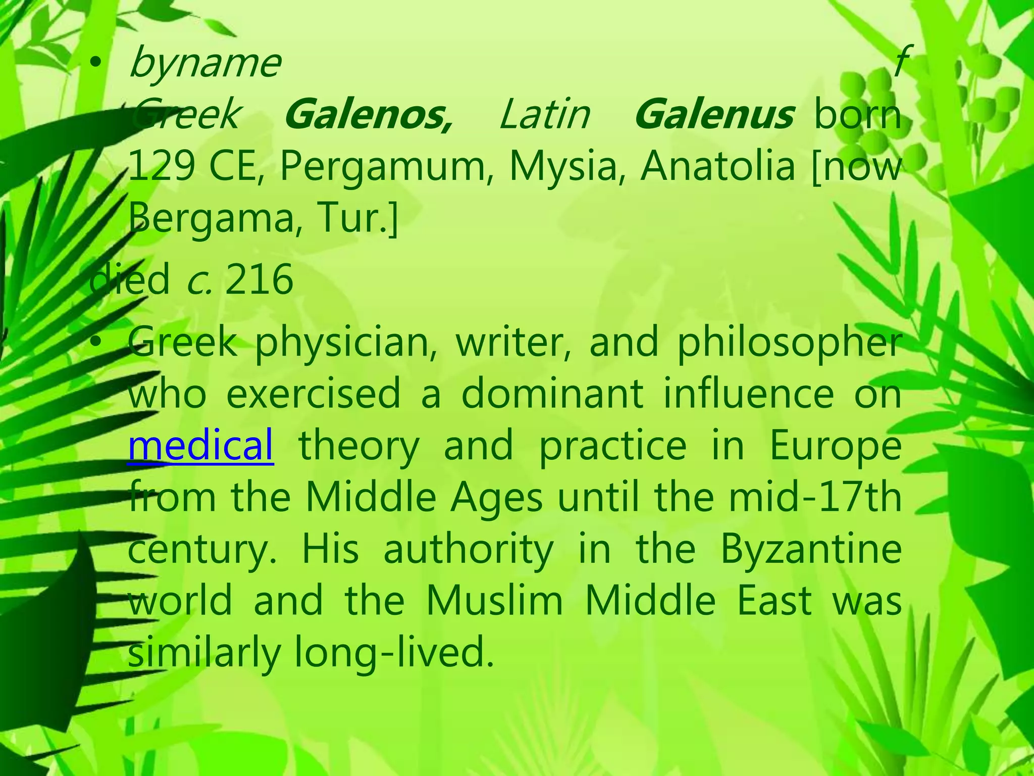 • byname f
Greek Galenos, Latin Galenus born
129 CE, Pergamum, Mysia, Anatolia [now
Bergama, Tur.]
died c. 216
• Greek physician, writer, and philosopher
who exercised a dominant influence on
medical theory and practice in Europe
from the Middle Ages until the mid-17th
century. His authority in the Byzantine
world and the Muslim Middle East was
similarly long-lived.
 