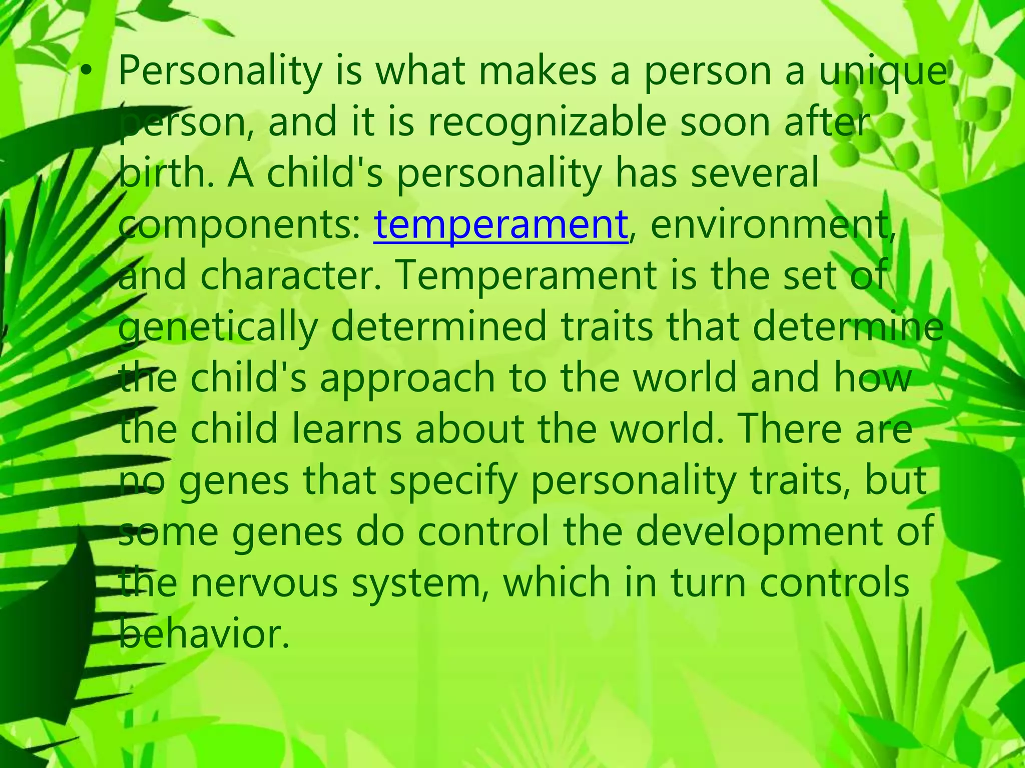 • Personality is what makes a person a unique
person, and it is recognizable soon after
birth. A child's personality has several
components: temperament, environment,
and character. Temperament is the set of
genetically determined traits that determine
the child's approach to the world and how
the child learns about the world. There are
no genes that specify personality traits, but
some genes do control the development of
the nervous system, which in turn controls
behavior.
 