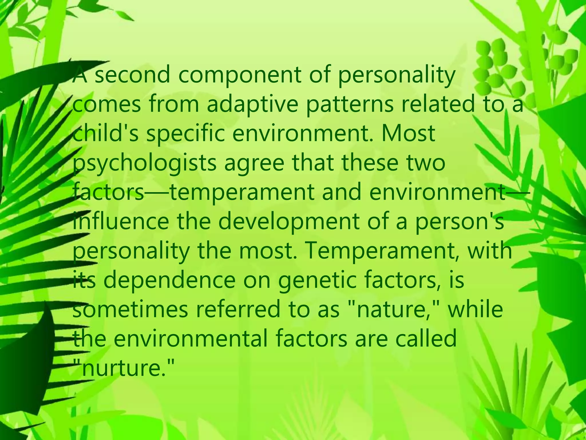 • A second component of personality
comes from adaptive patterns related to a
child's specific environment. Most
psychologists agree that these two
factors—temperament and environment—
influence the development of a person's
personality the most. Temperament, with
its dependence on genetic factors, is
sometimes referred to as "nature," while
the environmental factors are called
"nurture."
 