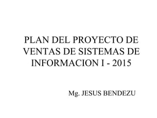PLAN DEL PROYECTO DE
VENTAS DE SISTEMAS DE
INFORMACION I - 2015
Mg. JESUS BENDEZU
 