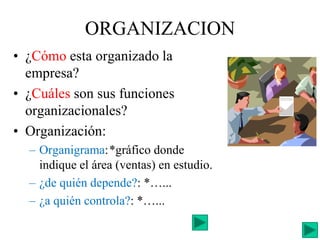 ORGANIZACION
• ¿Cómo esta organizado la
empresa?
• ¿Cuáles son sus funciones
organizacionales?
• Organización:
– Organigrama:*gráfico donde
indique el área (ventas) en estudio.
– ¿de quién depende?: *…...
– ¿a quién controla?: *…...
 