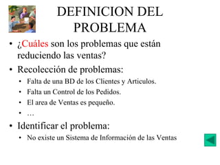 DEFINICION DEL
PROBLEMA
• ¿Cuáles son los problemas que están
reduciendo las ventas?
• Recolección de problemas:
• Falta de una BD de los Clientes y Articulos.
• Falta un Control de los Pedidos.
• El area de Ventas es pequeño.
• …
• Identificar el problema:
• No existe un Sistema de Información de las Ventas
 