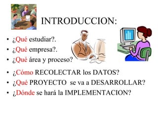 INTRODUCCION:
• ¿Cómo RECOLECTAR los DATOS?
• ¿Qué PROYECTO se va a DESARROLLAR?
• ¿Dónde se hará la IMPLEMENTACION?
• ¿Qué estudiar?.
• ¿Qué empresa?.
• ¿Qué área y proceso?
 