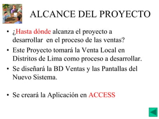 ALCANCE DEL PROYECTO
• ¿Hasta dónde alcanza el proyecto a
desarrollar en el proceso de las ventas?
• Este Proyecto tomará la Venta Local en
Distritos de Lima como proceso a desarrollar.
• Se diseñará la BD Ventas y las Pantallas del
Nuevo Sistema.
• Se creará la Aplicación en ACCESS
 