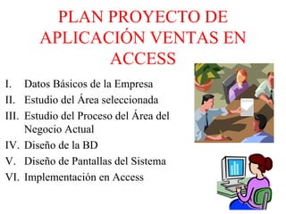 PLAN PROYECTO DE
APLICACIÓN VENTAS EN
ACCESS
I. Datos Básicos de la Empresa
II. Estudio del Área seleccionada
III. Estudio del Proceso del Área del
Negocio Actual
IV. Diseño de la BD
V. Diseño de Pantallas del Sistema
VI. Implementación en Access
 