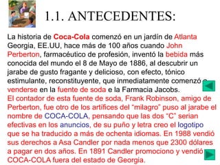 1.1. ANTECEDENTES:
La historia de Coca-Cola comenzó en un jardín de Atlanta
Georgia, EE.UU, hace más de 100 años cuando John
Perberton, farmacéutico de profesión, inventó la bebida más
conocida del mundo el 8 de Mayo de 1886, al descubrir un
jarabe de gusto fragante y delicioso, con efecto, tónico
estimulante, reconstituyente, que inmediatamente comenzó a
venderse en la fuente de soda e la Farmacia Jacobs.
El contador de esta fuente de soda, Frank Robinson, amigo de
Perberton, fue otro de los artífices del “milagro” puso al jarabe el
nombre de COCA-COLA, pensando que las dos “C” serian
efectivas en los anuncios, de su puño y letra creo el logotipo
que se ha traducido a más de ochenta idiomas. En 1988 vendió
sus derechos a Asa Candler por nada menos que 2300 dólares
a pagar en dos años. En 1891 Candler promociono y vendió
COCA-COLA fuera del estado de Georgia.
 