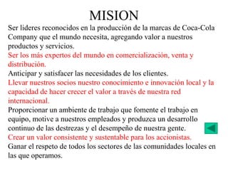 Ser lideres reconocidos en la producción de la marcas de Coca-Cola
Company que el mundo necesita, agregando valor a nuestros
productos y servicios.
Ser los más expertos del mundo en comercialización, venta y
distribución.
Anticipar y satisfacer las necesidades de los clientes.
Llevar nuestros socios nuestro conocimiento e innovación local y la
capacidad de hacer crecer el valor a través de nuestra red
internacional.
Proporcionar un ambiente de trabajo que fomente el trabajo en
equipo, motive a nuestros empleados y produzca un desarrollo
continuo de las destrezas y el desempeño de nuestra gente.
Crear un valor consistente y sustentable para los accionistas.
Ganar el respeto de todos los sectores de las comunidades locales en
las que operamos.
MISION
 