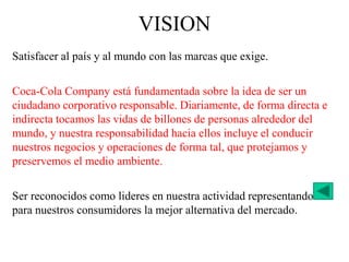 Satisfacer al país y al mundo con las marcas que exige.
Coca-Cola Company está fundamentada sobre la idea de ser un
ciudadano corporativo responsable. Diariamente, de forma directa e
indirecta tocamos las vidas de billones de personas alrededor del
mundo, y nuestra responsabilidad hacia ellos incluye el conducir
nuestros negocios y operaciones de forma tal, que protejamos y
preservemos el medio ambiente.
Ser reconocidos como lideres en nuestra actividad representando
para nuestros consumidores la mejor alternativa del mercado.
VISION
 