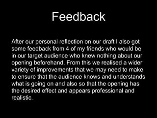 Feedback
After our personal reflection on our draft I also got
some feedback from 4 of my friends who would be
in our target audience who knew nothing about our
opening beforehand. From this we realised a wider
variety of improvements that we may need to make
to ensure that the audience knows and understands
what is going on and also so that the opening has
the desired effect and appears professional and
realistic.
 