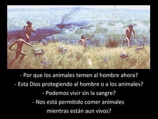 - Por que los animales temen al hombre ahora?
- Esta Dios protegiendo al hombre o a los animales?
- Podemos vivir sin la sangre?
- Nos está permitido comer animales
mientras están aun vivos?
 