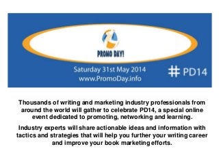 Thousands of writing and marketing industry professionals from
around the world will gather to celebrate PD14, a special online
event dedicated to promoting, networking and learning.
Industry experts will share actionable ideas and information with
tactics and strategies that will help you further your writing career
and improve your book marketing efforts.
 