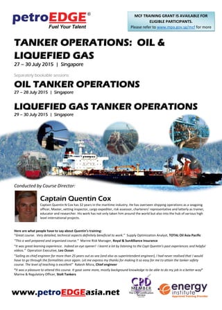 TANKER OPERATIONS: OIL &
LIQUEFIED GAS
27 – 30 July 2015 | Singapore
Separately bookable sessions:
OIL TANKER OPERATIONS
27 – 28 July 2015 | Singapore
LIQUEFIED GAS TANKER OPERATIONS
29 – 30 July 2015 | Singapore
Conducted by Course Director:
Captain Quentin Cox
Captain Quentin N Cox has 32 years in the maritime industry. He has overseen shipping operations as a seagoing
officer, Master, vetting inspector, cargo expediter, risk assessor, charterers’ representative and latterly as trainer,
educator and researcher. His work has not only taken him around the world but also into the hub of various high
level international projects.
Here are what people have to say about Quentin’s training:
“Great course. Very detailed, technical aspects definitely beneficial to work.” Supply Optimization Analyst, TOTAL Oil Asia Pacific
“This a well prepared and organised course.” Marine Risk Manager, Royal & SunAlliance Insurance
“It was great learning experience. Indeed an eye opener! I learnt a lot by listening to the Capt Quentin’s past experiences and helpful
videos.” Operation Executive, Leo Ocean
“Sailing as chief engineer for more than 25 years out as sea (and also as superintendent engineer), I had never realised that I would
have to go through the formalities once again. Let me express my thanks for making it so easy for me to attain the tanker safety
course. The level of teaching is excellent” Rakesh Misra, Chief engineer
“It was a pleasure to attend this course. It gave some more, mostly background knowledge to be able to do my job in a better way”
Marine & Regulatory Officer, Stolt Tankers
www.petroEDGEasia.net
MCF TRAINING GRANT IS AVAILABLE FOR
ELIGIBLE PARTICIPANTS.
Please refer to www.mpa.gov.sg/mcf for more
information.
 