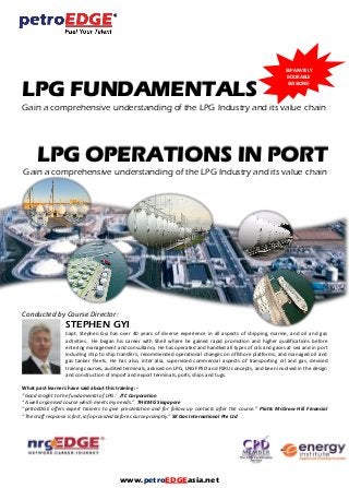LPG FUNDAMENTALS
Gain a comprehensive understanding of the LPG Industry and its value chain
LPG OPERATIONS IN PORT
Gain a comprehensive understanding of the LPG Industry and its value chain
Conducted by Course Director:
STEPHEN GYI
Capt. Stephen Gyi has over 40 years of diverse experience in all aspects of shipping, marine, and oil and gas
activities. He began his career with Shell where he gained rapid promotion and higher qualifications before
entering management and consultancy. He has operated and handled all types of oils and gases at sea and in port
including ship to ship transfers, recommended operational changes on offshore platforms, and managed oil and
gas tanker Fleets. He has also, inter alia, supervised commercial aspects of transporting oil and gas, devised
training courses, audited terminals, advised on LPG, LNG FPSO and FSRU concepts, and been involved in the design
and construction of import and export terminals, ports, ships and tugs.
What past learners have said about this training: -
“Good insight to the fundamental of LPG.’ JTC Corporation
“A well organised course which meets my needs.” TH KMG Singapore
“petroEDGE offers expert trainers to give presentation and for follow up contacts after the course.” Platts McGraw Hill Financial
“The staff response is fast, info provided before course promptly.” SK Gas International Pte Ltd
SEPARATELY
BOOKABLE
SESSIONS!
www.petroEDGEasia.net
 