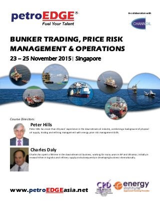 BUNKER TRADING, PRICE RISK
MANAGEMENT & OPERATIONS
23 – 25 November 2015| Singapore
Course Directors:
Peter Hills
Peter Hills has more than 40 years' experience in the downstream oil industry, combining a background of physical
oil supply, trading and refining management with energy price risk management skills.
Charles Daly
Charles has spent a lifetime in the downstream oil business, working for many years in BP and Ultramar, initially in
research then in logistics and refinery supply and subsequently in developing business internationally.
www.petroEDGEasia.net
In collaboration with
 