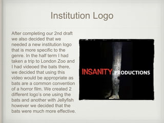 Institution Logo
After completing our 2nd draft
we also decided that we
needed a new institution logo
that is more specific to the
genre. In the half term I had
taken a trip to London Zoo and
I had videoed the bats there,
we decided that using this
video would be appropriate as
bats are a common convention
of a horror film. We created 2
different logo’s one using the
bats and another with Jellyfish
however we decided that the
bats were much more effective.
 
