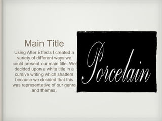 Main Title
Using After Effects I created a
variety of different ways we
could present our main title. We
decided upon a white title in a
cursive writing which shatters
because we decided that this
was representative of our genre
and themes.
 